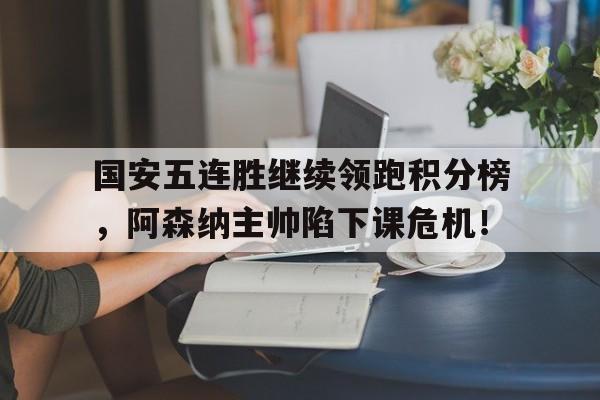 半岛体育APP-国安五连胜继续领跑积分榜，阿森纳主帅陷下课危机！-半岛体育APP