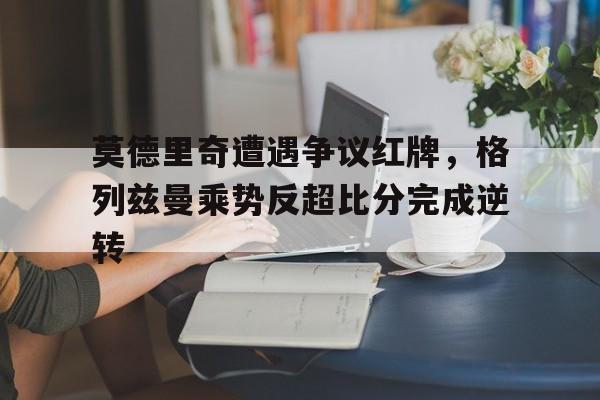 半岛体育官方网站-莫德里奇遭遇争议红牌，格列兹曼乘势反超比分完成逆转-半岛体育官方网站