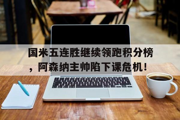 半岛体育官网-国米五连胜继续领跑积分榜，阿森纳主帅陷下课危机！国米比赛比分-半岛体育官网