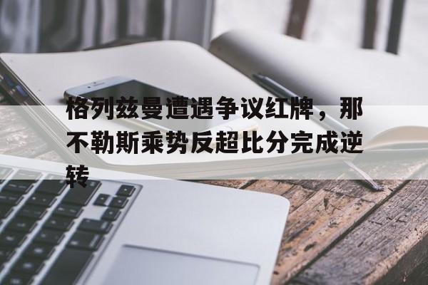 半岛体育官网-格列兹曼遭遇争议红牌，那不勒斯乘势反超比分完成逆转-半岛体育官网