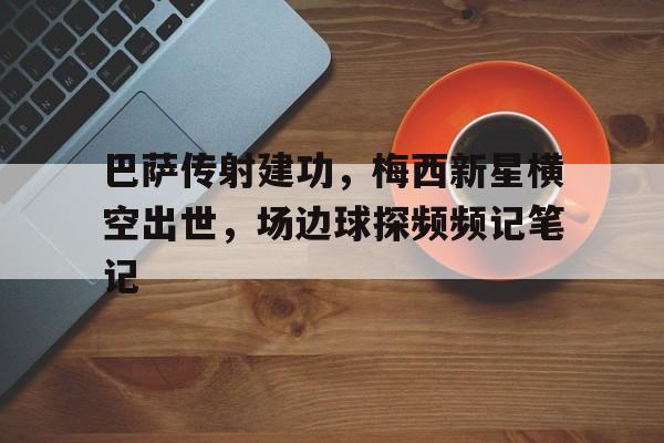 半岛体育APP-巴萨传射建功，梅西新星横空出世，场边球探频频记笔记巴萨 新梅西-半岛体育APP