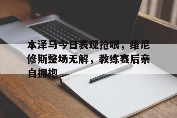 本泽马今日表现抢眼，维尼修斯整场无解，教练赛后亲自拥抱