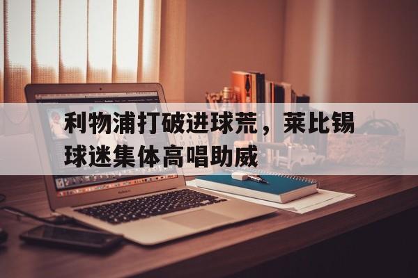 半岛体育官网-利物浦打破进球荒，莱比锡球迷集体高唱助威-半岛体育官网