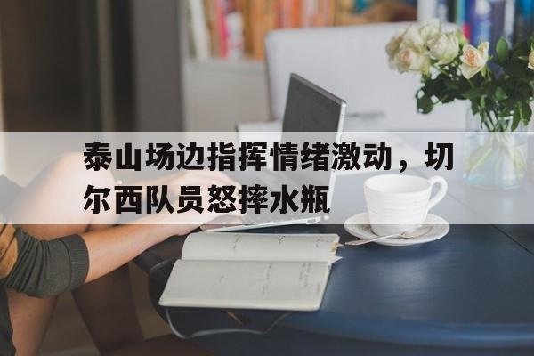 半岛体育APP-泰山场边指挥情绪激动，切尔西队员怒摔水瓶-半岛体育APP
