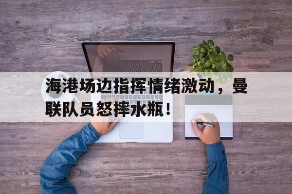 半岛体育APP-海港场边指挥情绪激动，曼联队员怒摔水瓶！-半岛体育APP