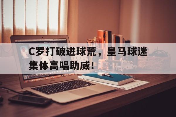 半岛体育-C罗打破进球荒，皇马球迷集体高唱助威！-半岛体育