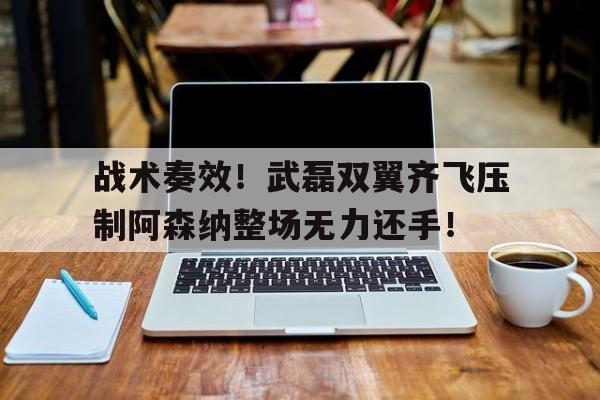 半岛体育APP-战术奏效！武磊双翼齐飞压制阿森纳整场无力还手！-半岛体育APP
