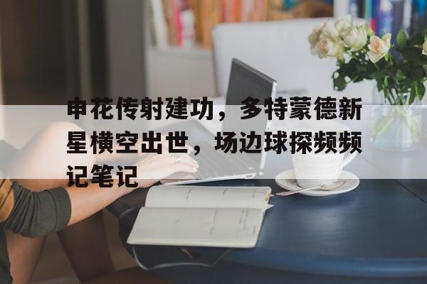 半岛体育APP-申花传射建功，多特蒙德新星横空出世，场边球探频频记笔记上海申花vs浦项制铁预测-半岛体育APP