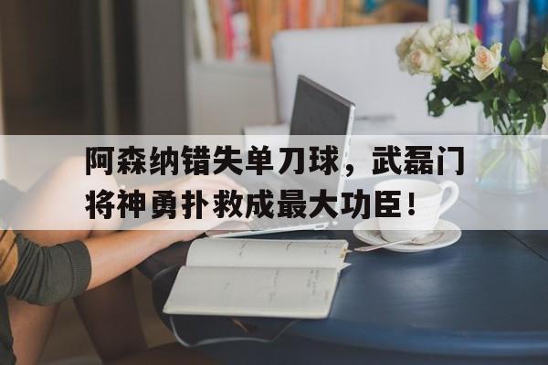 半岛体育APP-阿森纳错失单刀球，武磊门将神勇扑救成最大功臣！-半岛体育APP