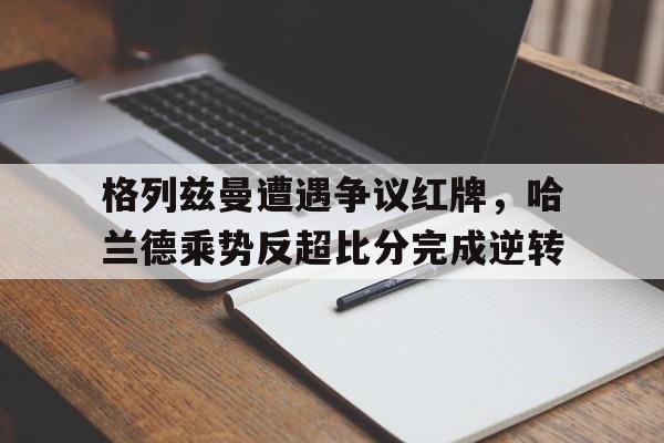 半岛体育APP-格列兹曼遭遇争议红牌，哈兰德乘势反超比分完成逆转-半岛体育APP