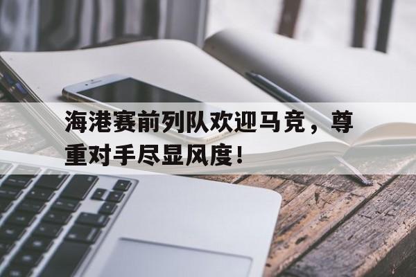 半岛体育APP-海港赛前列队欢迎马竞，尊重对手尽显风度！-半岛体育APP