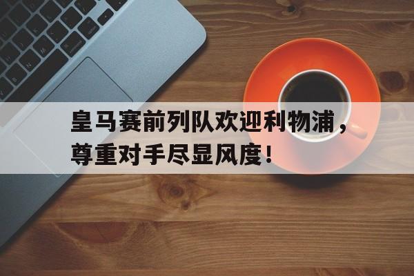 半岛体育官网-皇马赛前列队欢迎利物浦，尊重对手尽显风度！-半岛体育官网