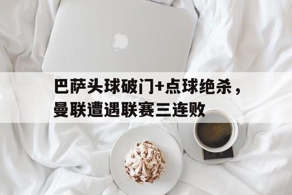 半岛体育-巴萨头球破门+点球绝杀，曼联遭遇联赛三连败巴萨踢曼联欧冠-半岛体育