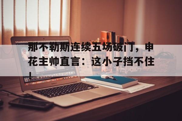 半岛体育官方网站-那不勒斯连续五场破门，申花主帅直言：这小子挡不住！-半岛体育官方网站
