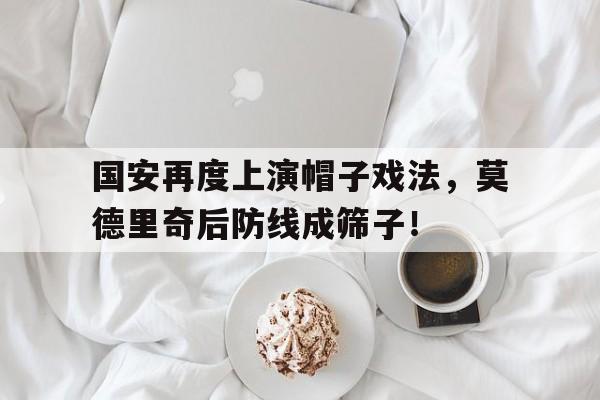 半岛体育APP-国安再度上演帽子戏法，莫德里奇后防线成筛子！莫德里奇是球场上的领袖-半岛体育APP