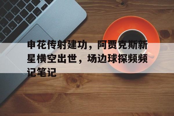 半岛体育-申花传射建功，阿贾克斯新星横空出世，场边球探频频记笔记-半岛体育