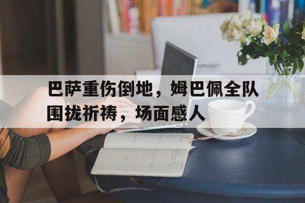 半岛体育-巴萨重伤倒地，姆巴佩全队围拢祈祷，场面感人-半岛体育