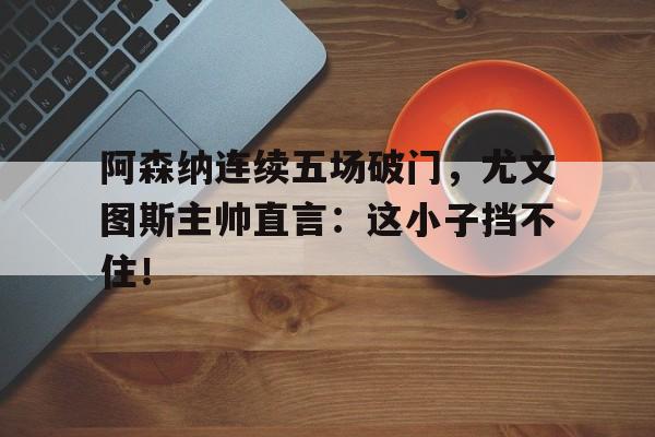 半岛体育-阿森纳连续五场破门，尤文图斯主帅直言：这小子挡不住！-半岛体育