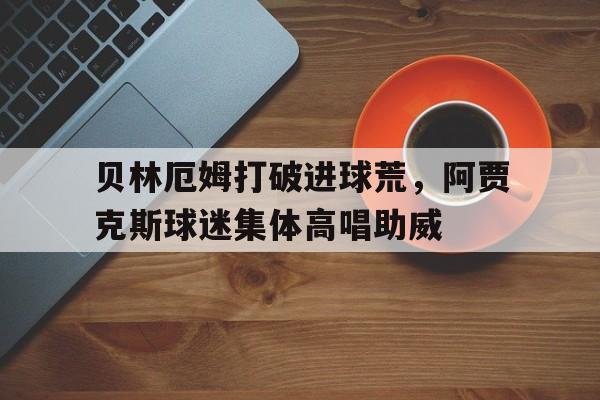 贝林厄姆打破进球荒，阿贾克斯球迷集体高唱助威