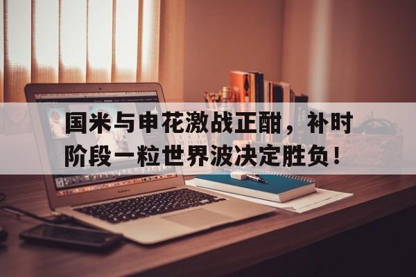 半岛体育官网-国米与申花激战正酣，补时阶段一粒世界波决定胜负！-半岛体育官网