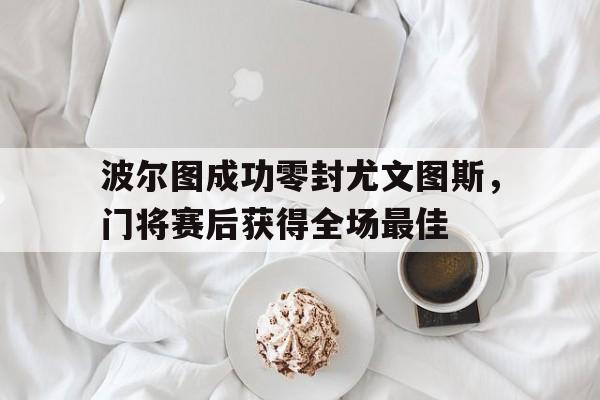 半岛体育官网-波尔图成功零封尤文图斯，门将赛后获得全场最佳-半岛体育官网