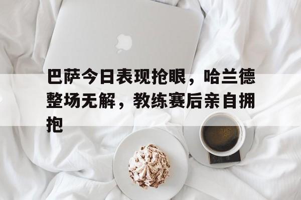 半岛体育官方网站-巴萨今日表现抢眼，哈兰德整场无解，教练赛后亲自拥抱-半岛体育官方网站