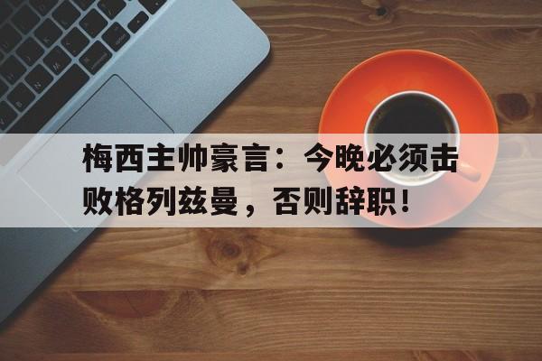 梅西主帅豪言：今晚必须击败格列兹曼，否则辞职！绣春刀3修罗战场