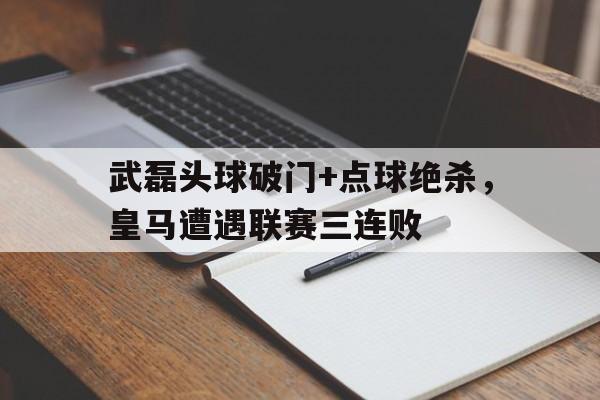 半岛体育官网-武磊头球破门+点球绝杀，皇马遭遇联赛三连败-半岛体育官网