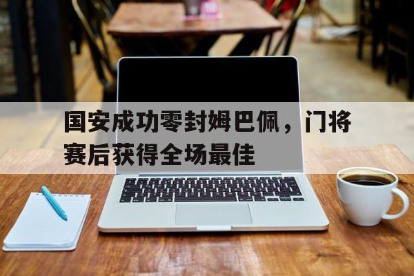 国安成功零封姆巴佩，门将赛后获得全场最佳国安成功零封姆巴佩,门将赛后获得全场最佳球员
