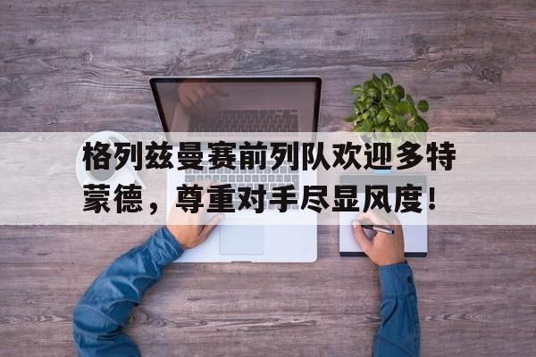 半岛体育官网-格列兹曼赛前列队欢迎多特蒙德，尊重对手尽显风度！无尽的拉格朗日艾格勒姆-半岛体育官网
