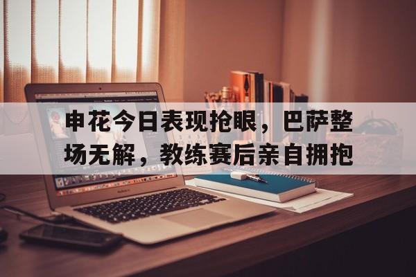半岛体育APP-申花今日表现抢眼，巴萨整场无解，教练赛后亲自拥抱申花足球比赛日程2020年中超-半岛体育APP