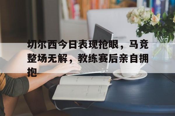 切尔西今日表现抢眼，马竞整场无解，教练赛后亲自拥抱