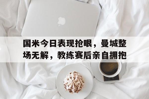 半岛体育官网-国米今日表现抢眼，曼城整场无解，教练赛后亲自拥抱-半岛体育官网