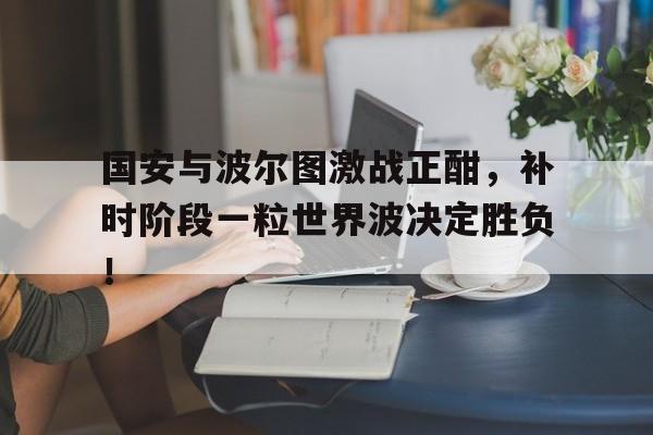 国安与波尔图激战正酣，补时阶段一粒世界波决定胜负！