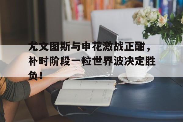 半岛体育-尤文图斯与申花激战正酣，补时阶段一粒世界波决定胜负！今日2017欧冠巅峰对决巴萨大战尤文图斯-半岛体育