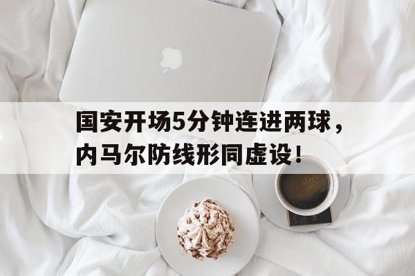 国安开场5分钟连进两球，内马尔防线形同虚设！内马尔位置后撤