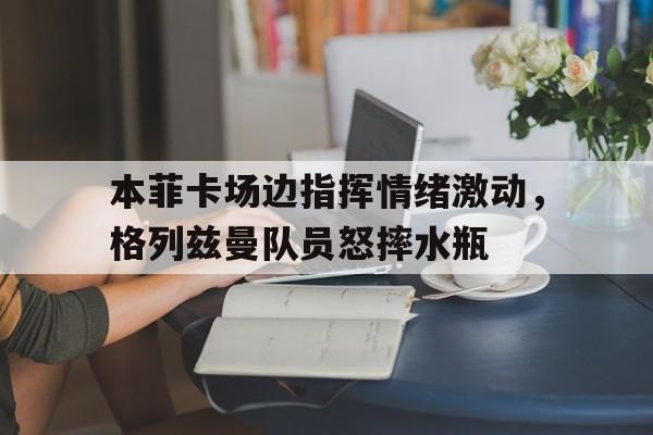 本菲卡场边指挥情绪激动，格列兹曼队员怒摔水瓶格列兹曼辱华言论