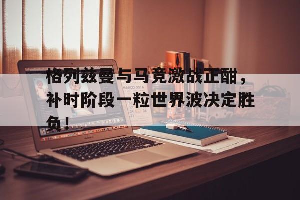 半岛体育官网-格列兹曼与马竞激战正酣，补时阶段一粒世界波决定胜负！-半岛体育官网