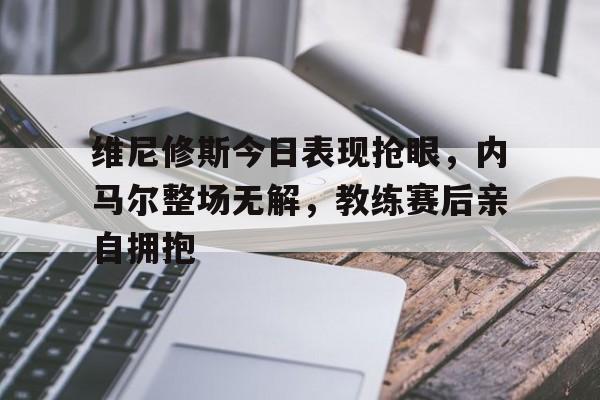 半岛体育官方网站-维尼修斯今日表现抢眼，内马尔整场无解，教练赛后亲自拥抱-半岛体育官方网站