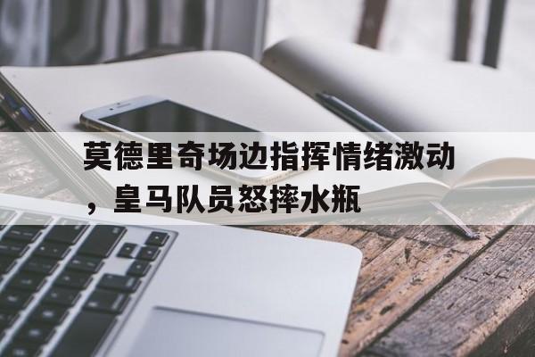 莫德里奇场边指挥情绪激动，皇马队员怒摔水瓶皇马莫德里奇转会