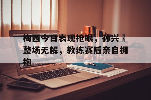 半岛体育APP-梅西今日表现抢眼，孙兴慜整场无解，教练赛后亲自拥抱-半岛体育APP