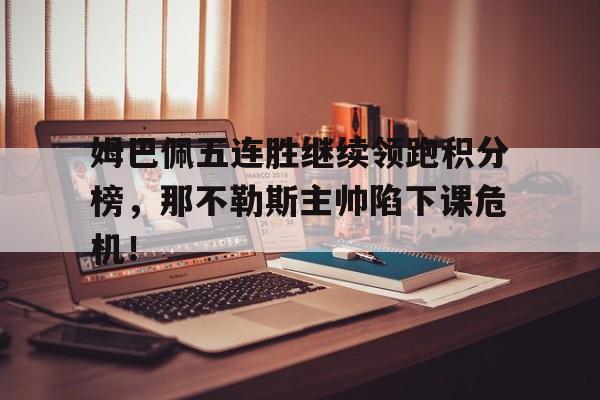 半岛体育APP-姆巴佩五连胜继续领跑积分榜，那不勒斯主帅陷下课危机！-半岛体育APP