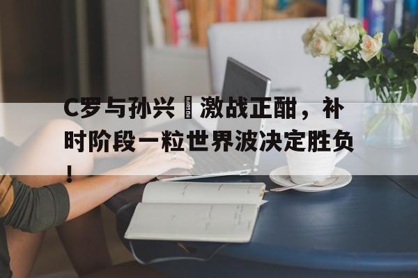 半岛体育-C罗与孙兴慜激战正酣，补时阶段一粒世界波决定胜负！-半岛体育